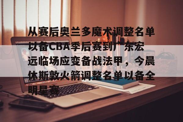 开云中国-包含从赛后奥兰多魔术调整名单以备CBA季后赛到广东宏远临场应变备战法甲，今晨休斯敦火箭调整名单以备全明星赛的词条