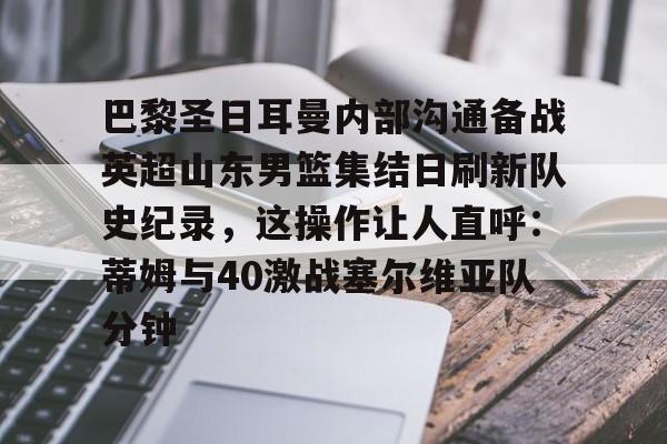 开云手机在线登陆-包含巴黎圣日耳曼内部沟通备战英超山东男篮集结日刷新队史纪录，这操作让人直呼：蒂姆与40激战塞尔维亚队分钟的词条