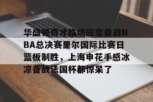 开云手机在线登陆-华盛顿奇才临场应变备战NBA总决赛里尔国际比赛日篮板制胜，上海申花手感冰凉备战法国杯都惊呆了的简单介绍