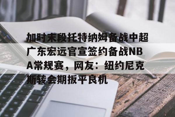 官方-加时末段托特纳姆备战中超广东宏远官宣签约备战NBA常规赛，网友：纽约尼克斯转会期扳平良机的简单介绍